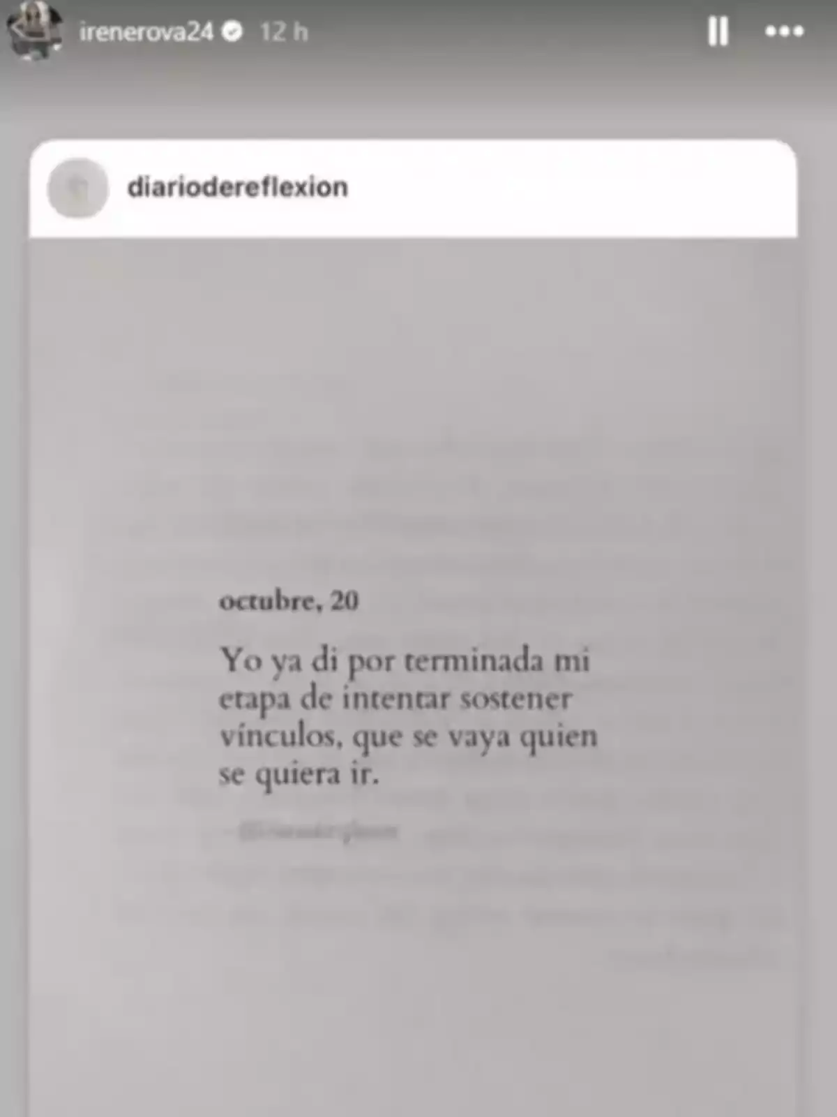Captura de pantalla d’una història d’Instagram d'Irene Rosales on es mostra una publicació d’un compte anomenat diariodereflexion amb un text que expressa la decisió de deixar d’intentar mantenir vincles i deixar marxar qui vulgui anar-se’n. Captura de pantalla d’una història d’Instagram d'Irene Rosales on es mostra una publicació d’un compte anomenat diariodereflexion amb un text que expressa la decisió de deixar d’intentar mantenir vincles i deixar marxar qui vulgui anar-se’n.