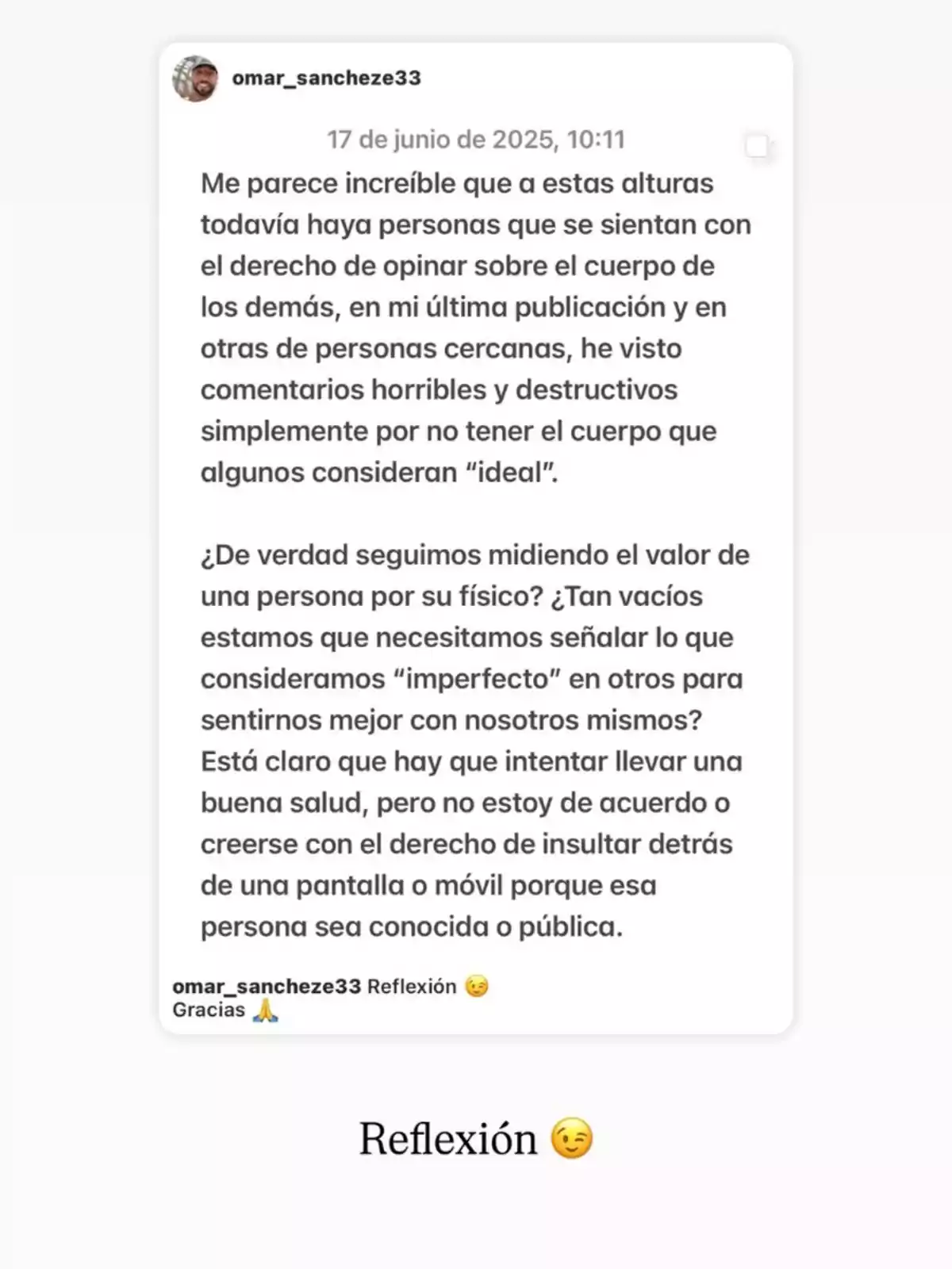 Publicació a les xarxes socials on una persona reflexiona sobre el dany d’opinar i criticar el cos dels altres, qüestionant per què es continua mesurant el valor d’algú pel seu físic i defensant el respecte i l’empatia en lloc dels comentaris destructius. Publicació a les xarxes socials on una persona reflexiona sobre el dany d’opinar i criticar el cos dels altres, qüestionant per què es continua mesurant el valor d’algú pel seu físic i defensant el respecte i l’empatia en lloc dels comentaris destructius.